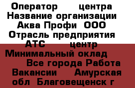 Оператор Call-центра › Название организации ­ Аква Профи, ООО › Отрасль предприятия ­ АТС, call-центр › Минимальный оклад ­ 22 000 - Все города Работа » Вакансии   . Амурская обл.,Благовещенск г.